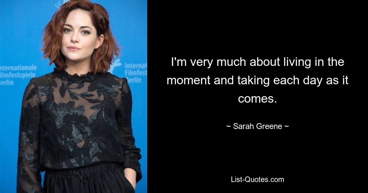 I'm very much about living in the moment and taking each day as it comes. — © Sarah Greene