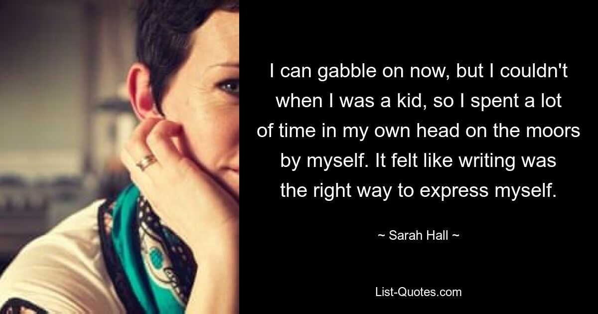 I can gabble on now, but I couldn't when I was a kid, so I spent a lot of time in my own head on the moors by myself. It felt like writing was the right way to express myself. — © Sarah Hall