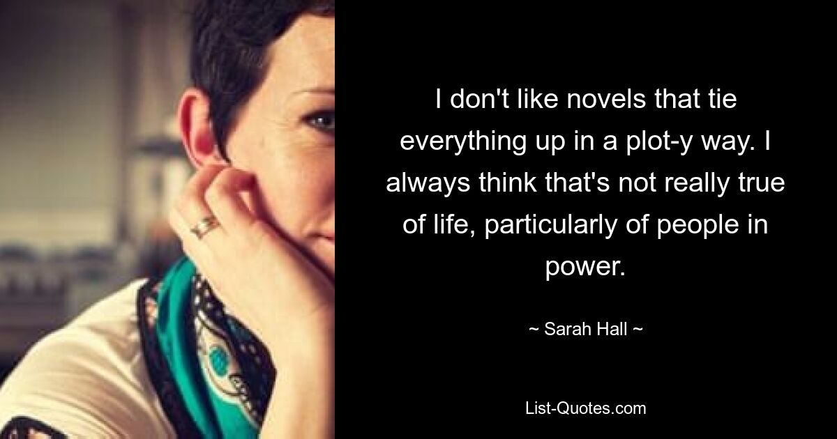 I don't like novels that tie everything up in a plot-y way. I always think that's not really true of life, particularly of people in power. — © Sarah Hall