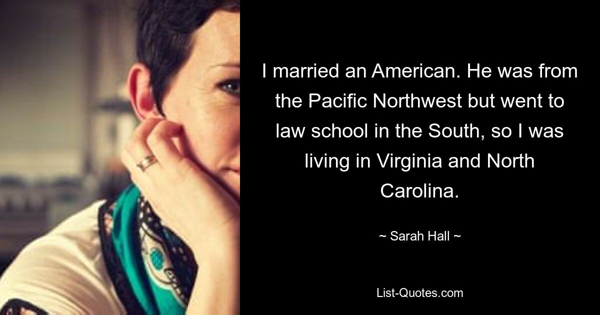 I married an American. He was from the Pacific Northwest but went to law school in the South, so I was living in Virginia and North Carolina. — © Sarah Hall