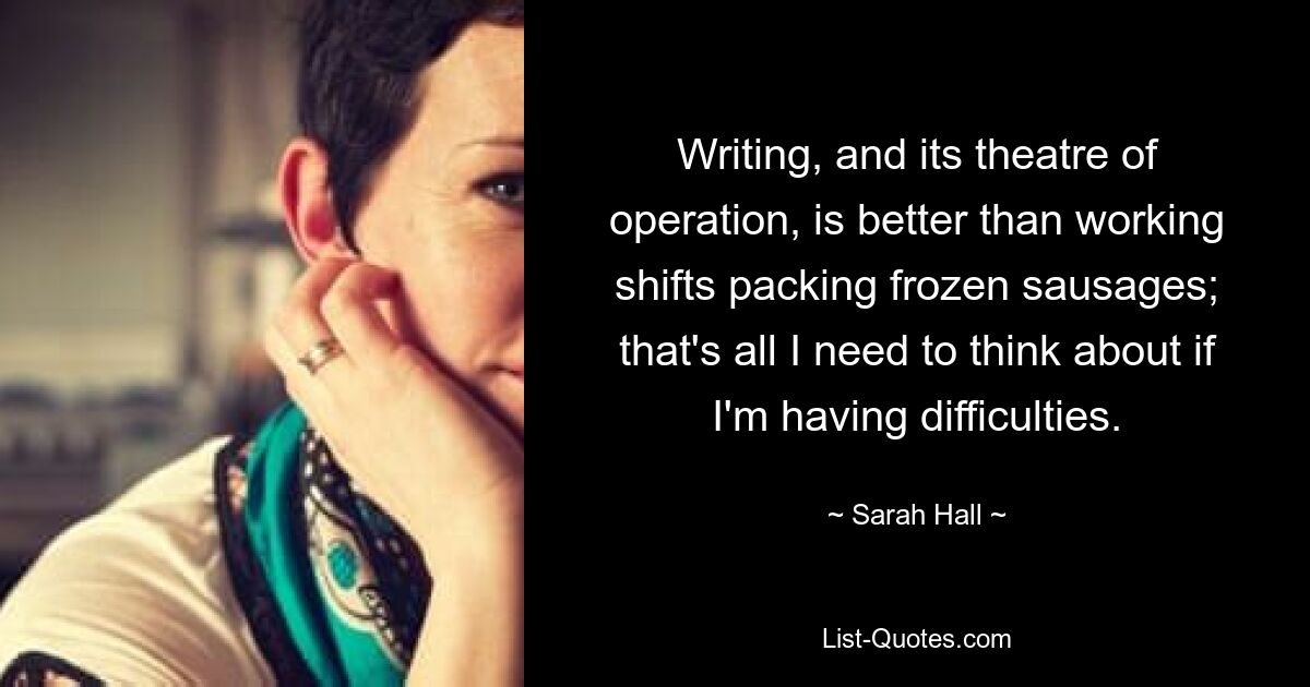 Writing, and its theatre of operation, is better than working shifts packing frozen sausages; that's all I need to think about if I'm having difficulties. — © Sarah Hall