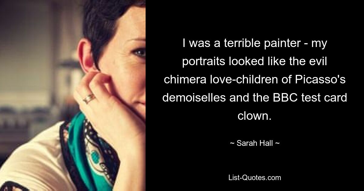 I was a terrible painter - my portraits looked like the evil chimera love-children of Picasso's demoiselles and the BBC test card clown. — © Sarah Hall