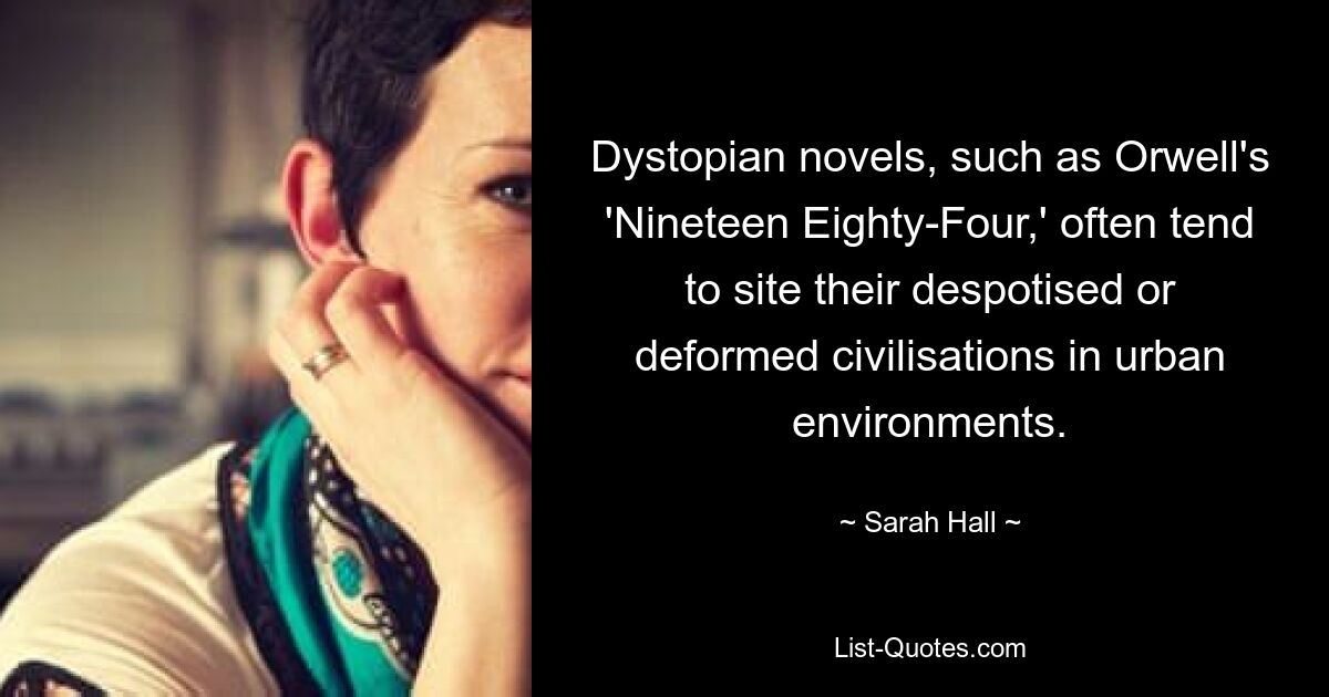 Dystopian novels, such as Orwell's 'Nineteen Eighty-Four,' often tend to site their despotised or deformed civilisations in urban environments. — © Sarah Hall