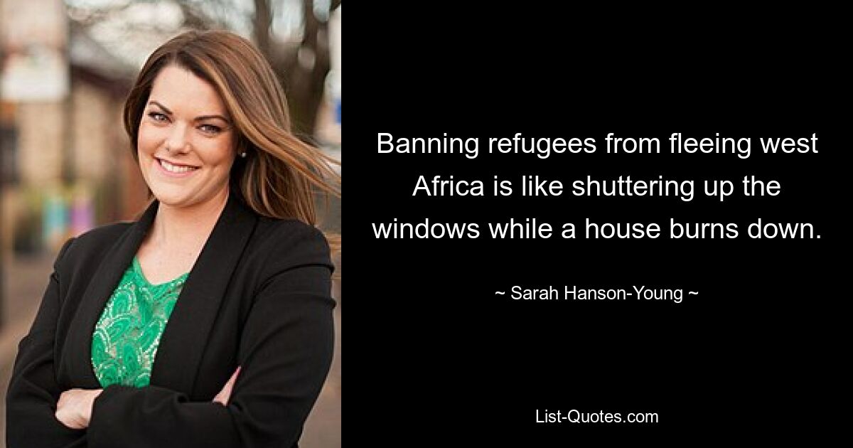 Banning refugees from fleeing west Africa is like shuttering up the windows while a house burns down. — © Sarah Hanson-Young