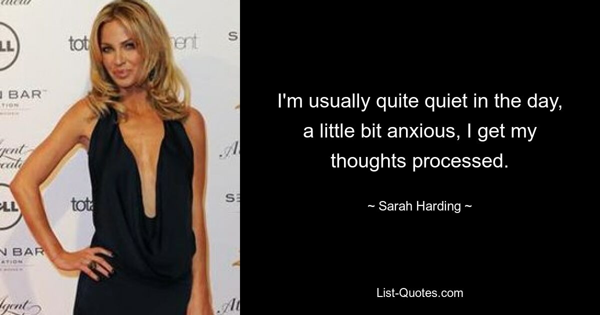 I'm usually quite quiet in the day, a little bit anxious, I get my thoughts processed. — © Sarah Harding