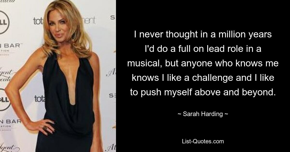 I never thought in a million years I'd do a full on lead role in a musical, but anyone who knows me knows I like a challenge and I like to push myself above and beyond. — © Sarah Harding