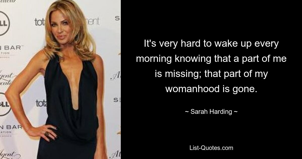 It's very hard to wake up every morning knowing that a part of me is missing; that part of my womanhood is gone. — © Sarah Harding