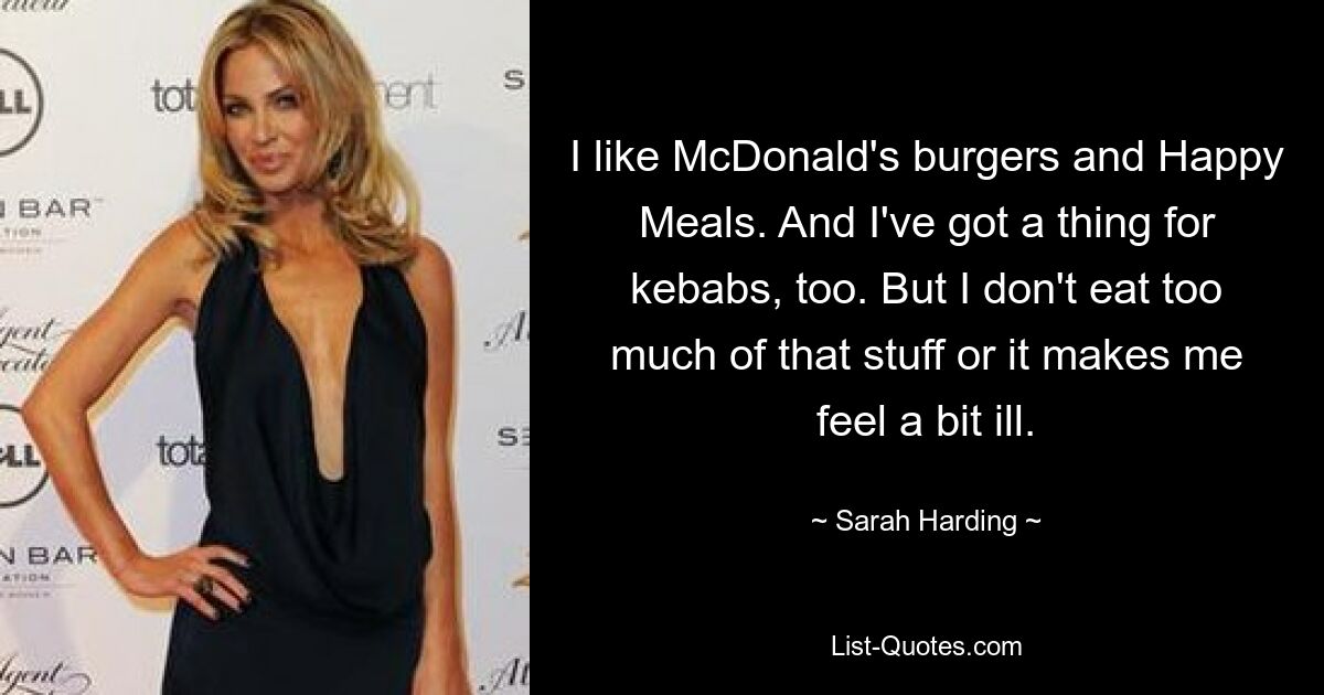 I like McDonald's burgers and Happy Meals. And I've got a thing for kebabs, too. But I don't eat too much of that stuff or it makes me feel a bit ill. — © Sarah Harding