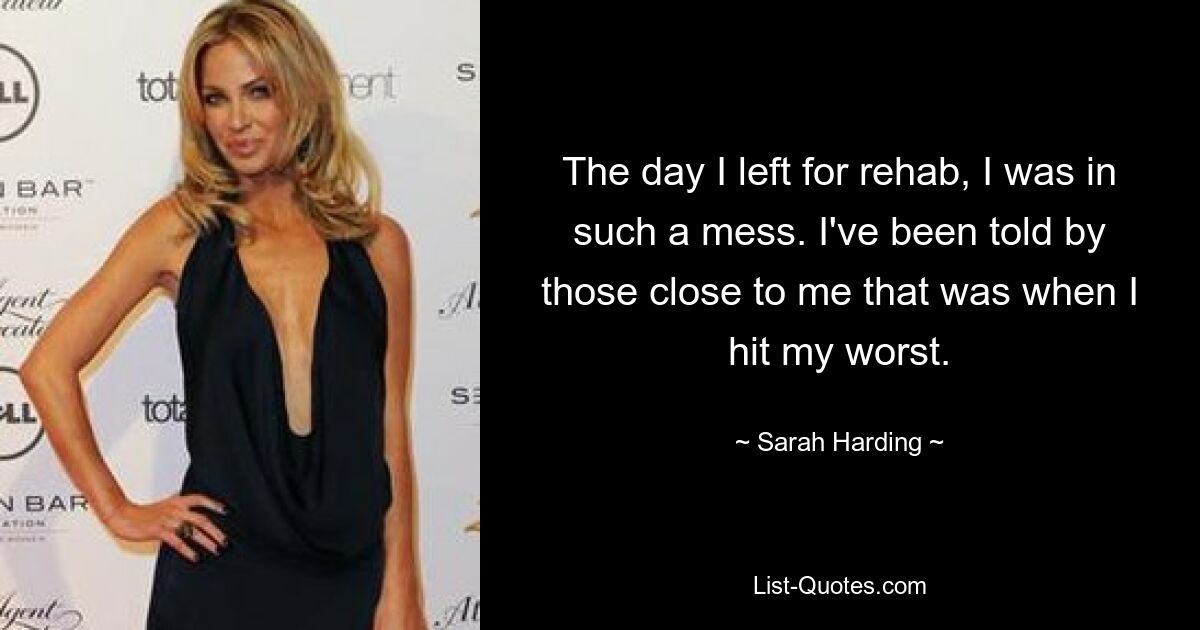 The day I left for rehab, I was in such a mess. I've been told by those close to me that was when I hit my worst. — © Sarah Harding