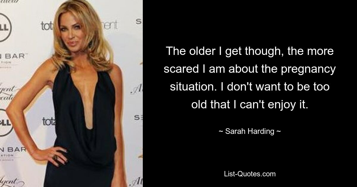 The older I get though, the more scared I am about the pregnancy situation. I don't want to be too old that I can't enjoy it. — © Sarah Harding