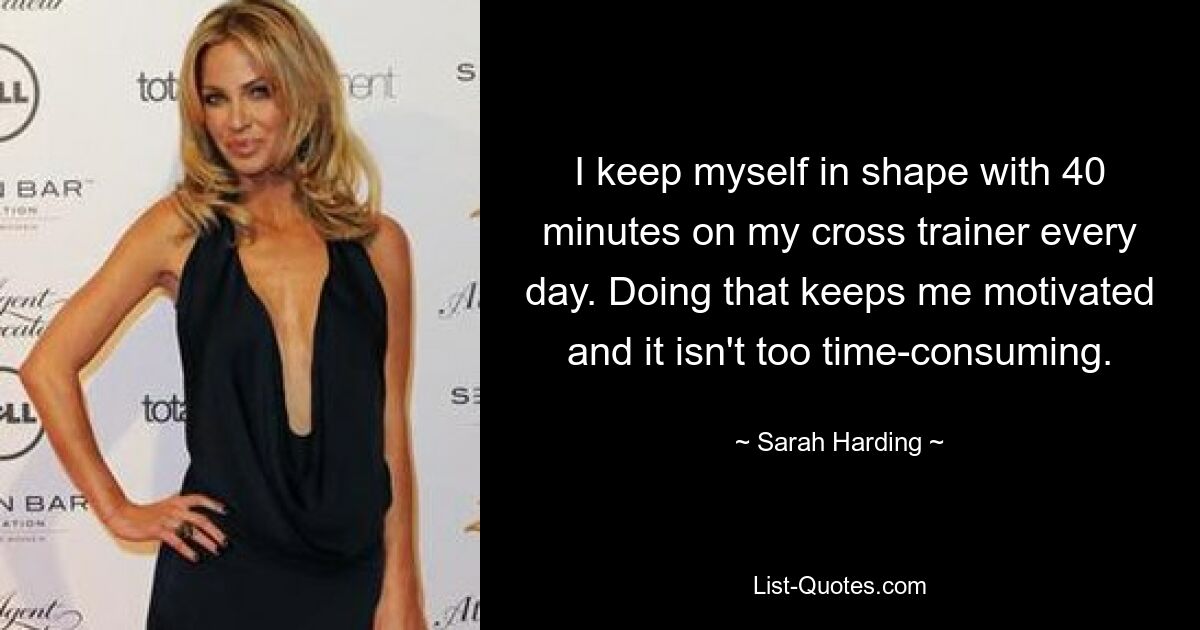 I keep myself in shape with 40 minutes on my cross trainer every day. Doing that keeps me motivated and it isn't too time-consuming. — © Sarah Harding