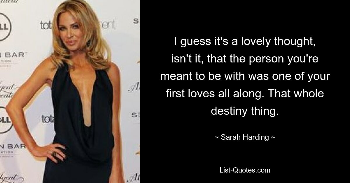 I guess it's a lovely thought, isn't it, that the person you're meant to be with was one of your first loves all along. That whole destiny thing. — © Sarah Harding