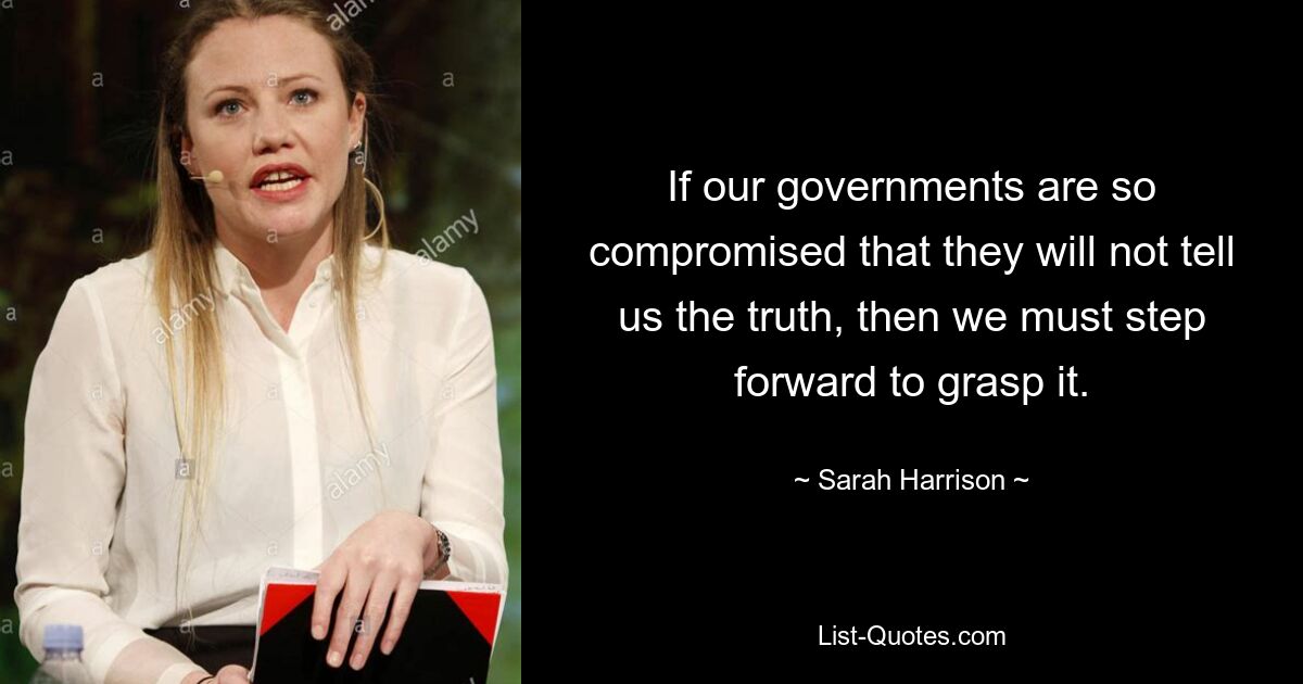 If our governments are so compromised that they will not tell us the truth, then we must step forward to grasp it. — © Sarah Harrison