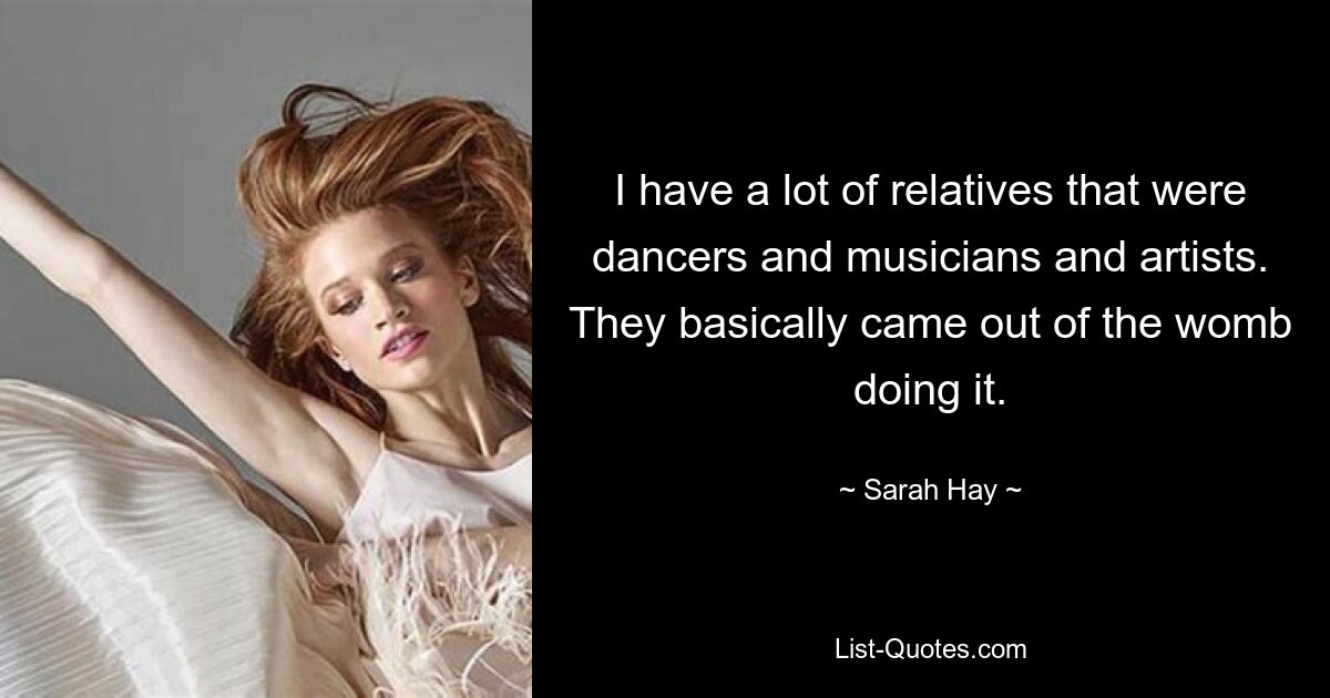 I have a lot of relatives that were dancers and musicians and artists. They basically came out of the womb doing it. — © Sarah Hay