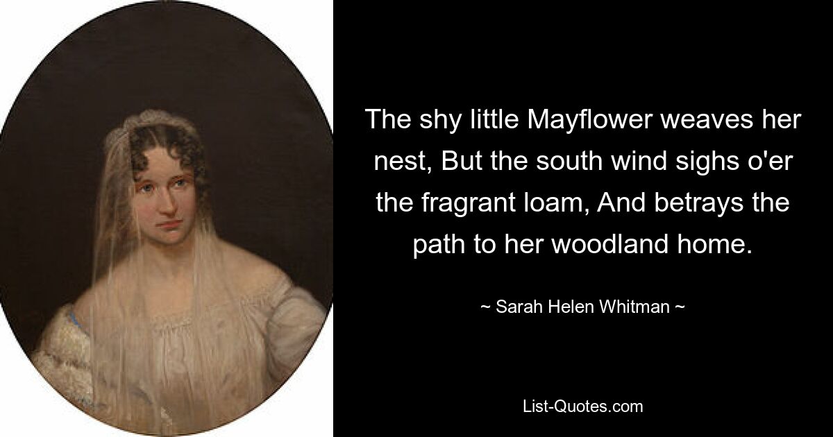 The shy little Mayflower weaves her nest, But the south wind sighs o'er the fragrant loam, And betrays the path to her woodland home. — © Sarah Helen Whitman