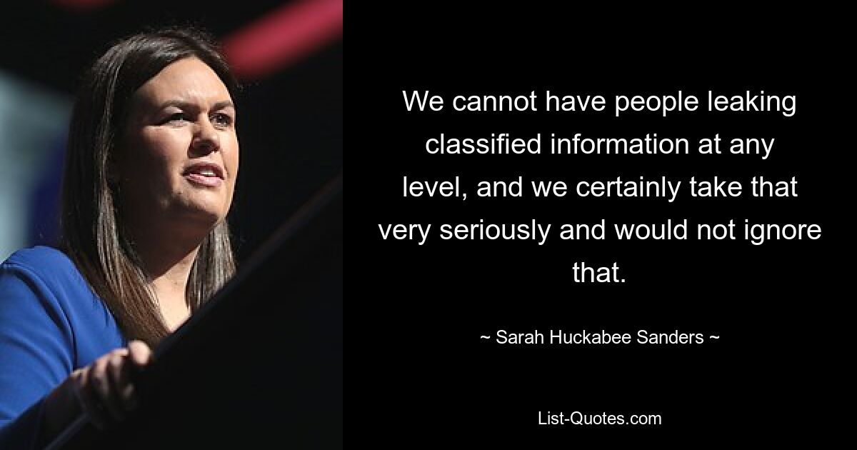 We cannot have people leaking classified information at any level, and we certainly take that very seriously and would not ignore that. — © Sarah Huckabee Sanders