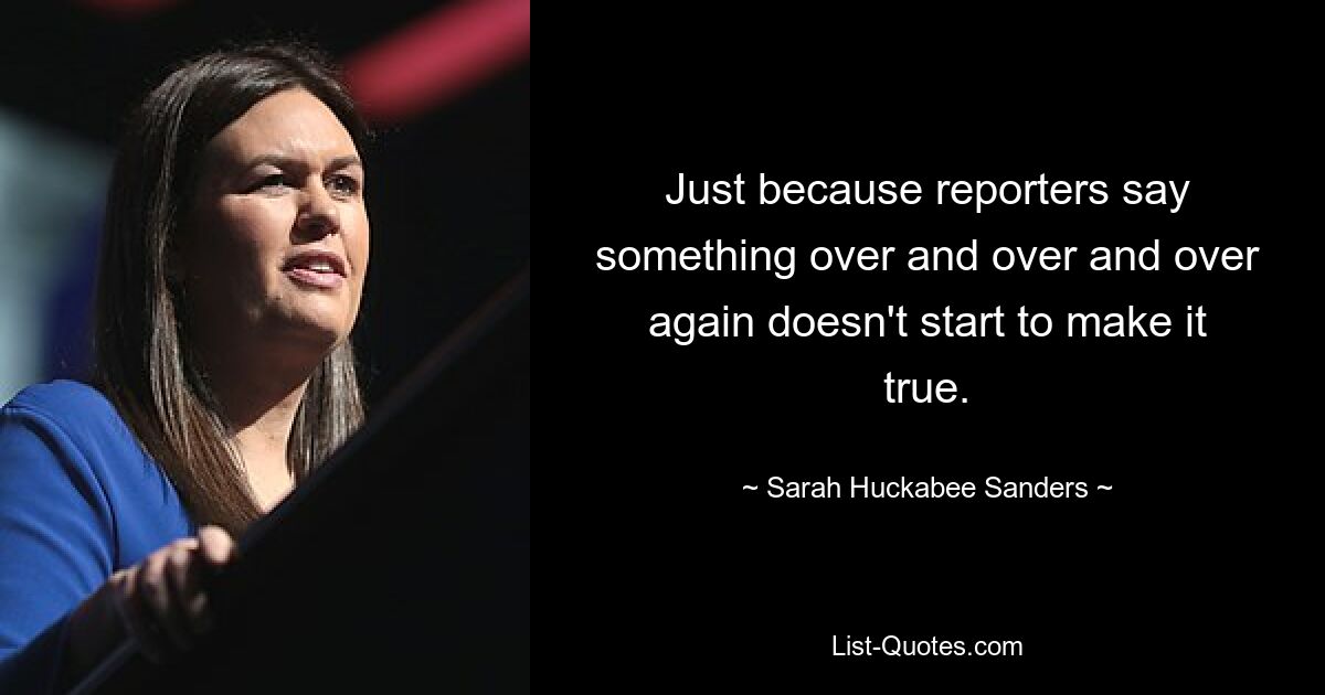 Just because reporters say something over and over and over again doesn't start to make it true. — © Sarah Huckabee Sanders