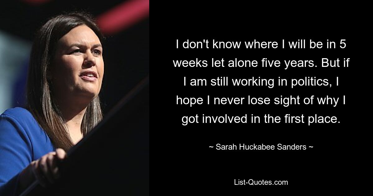 I don't know where I will be in 5 weeks let alone five years. But if I am still working in politics, I hope I never lose sight of why I got involved in the first place. — © Sarah Huckabee Sanders