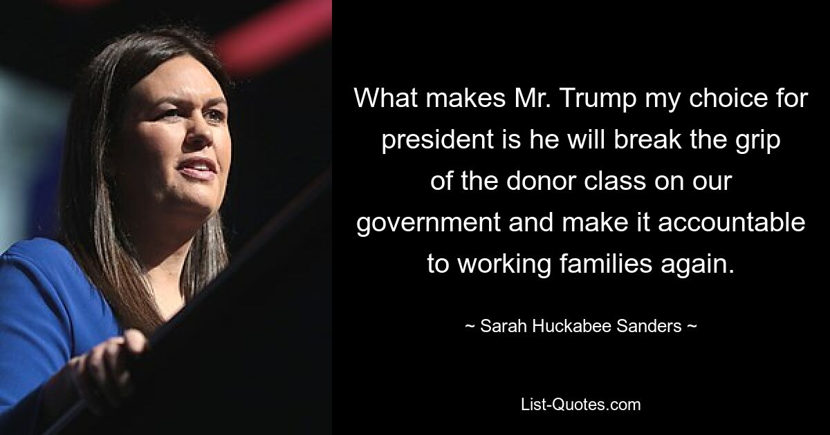 What makes Mr. Trump my choice for president is he will break the grip of the donor class on our government and make it accountable to working families again. — © Sarah Huckabee Sanders