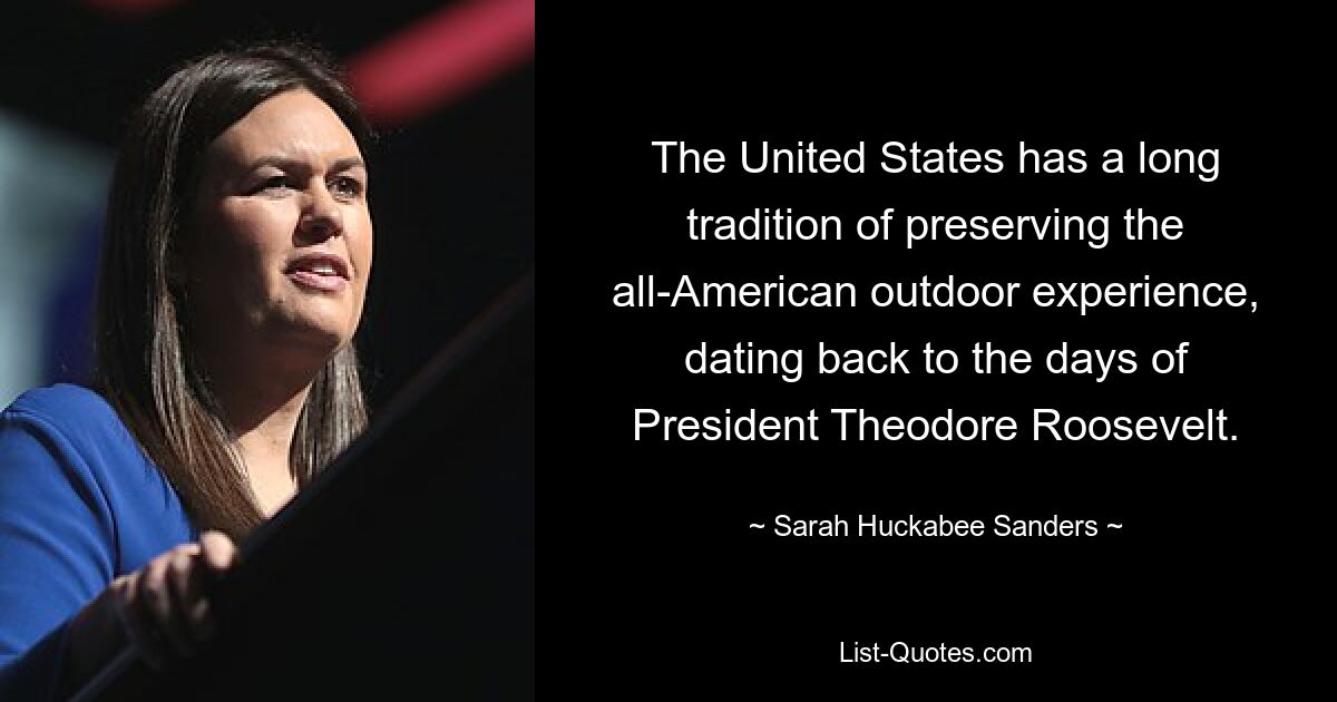 The United States has a long tradition of preserving the all-American outdoor experience, dating back to the days of President Theodore Roosevelt. — © Sarah Huckabee Sanders