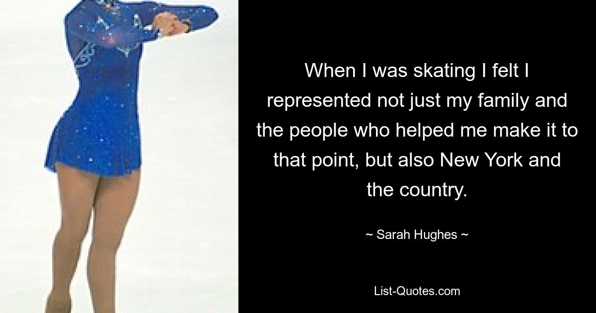 When I was skating I felt I represented not just my family and the people who helped me make it to that point, but also New York and the country. — © Sarah Hughes