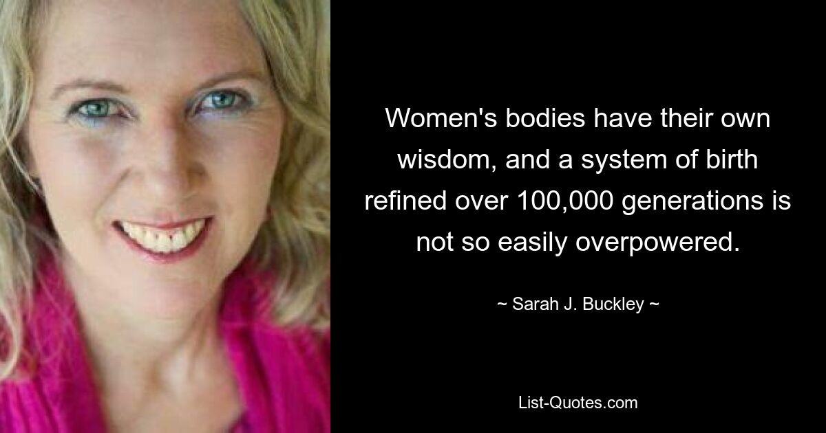 Women's bodies have their own wisdom, and a system of birth refined over 100,000 generations is not so easily overpowered. — © Sarah J. Buckley