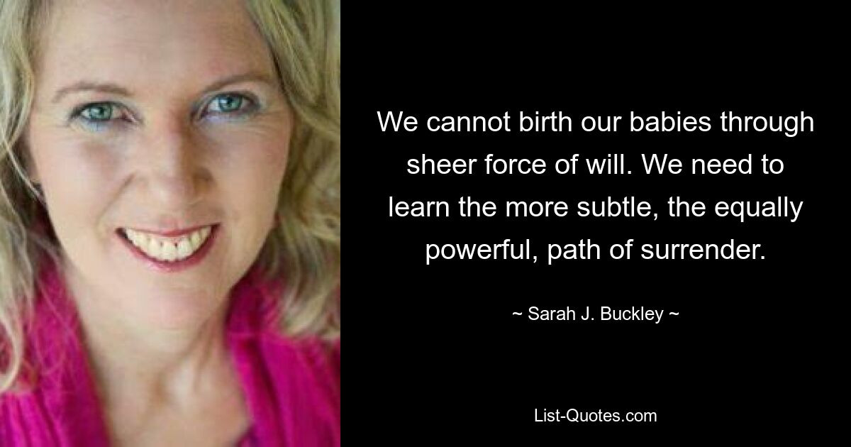 We cannot birth our babies through sheer force of will. We need to learn the more subtle, the equally powerful, path of surrender. — © Sarah J. Buckley