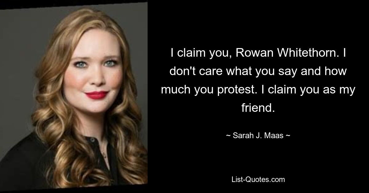 I claim you, Rowan Whitethorn. I don't care what you say and how much you protest. I claim you as my friend. — © Sarah J. Maas