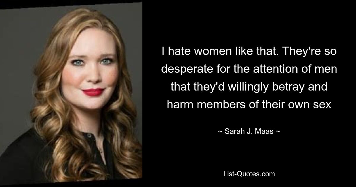 I hate women like that. They're so desperate for the attention of men that they'd willingly betray and harm members of their own sex — © Sarah J. Maas