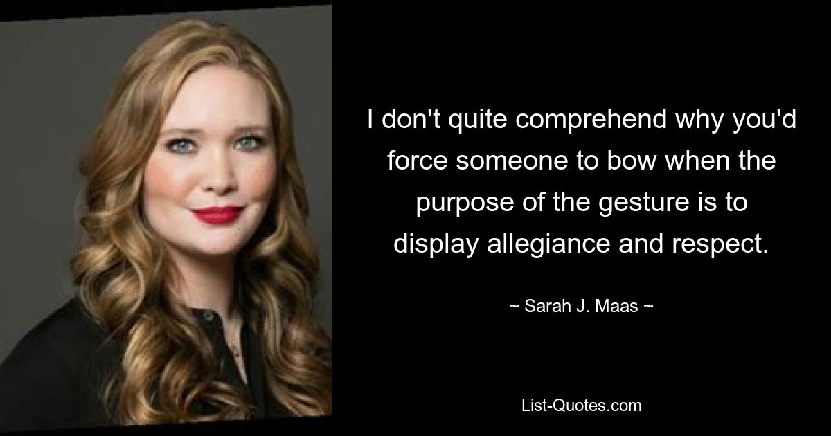 I don't quite comprehend why you'd force someone to bow when the purpose of the gesture is to display allegiance and respect. — © Sarah J. Maas