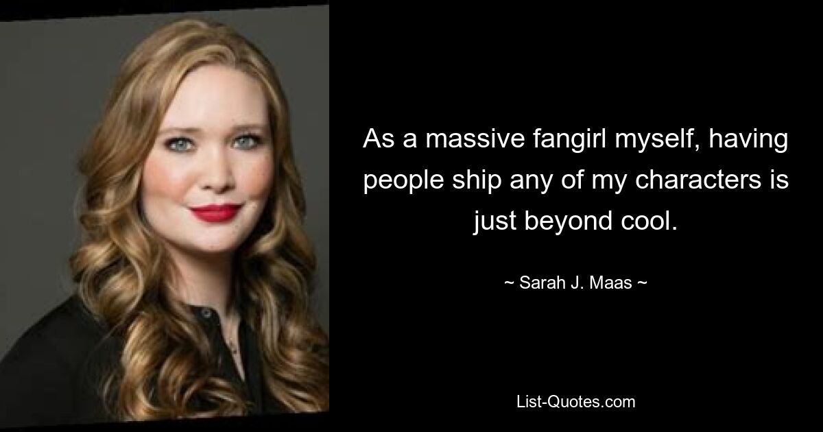 As a massive fangirl myself, having people ship any of my characters is just beyond cool. — © Sarah J. Maas