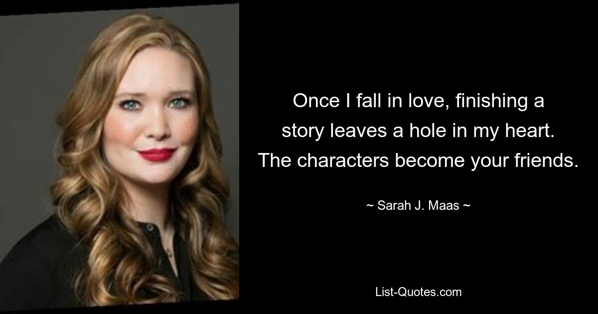 Once I fall in love, finishing a story leaves a hole in my heart. The characters become your friends. — © Sarah J. Maas