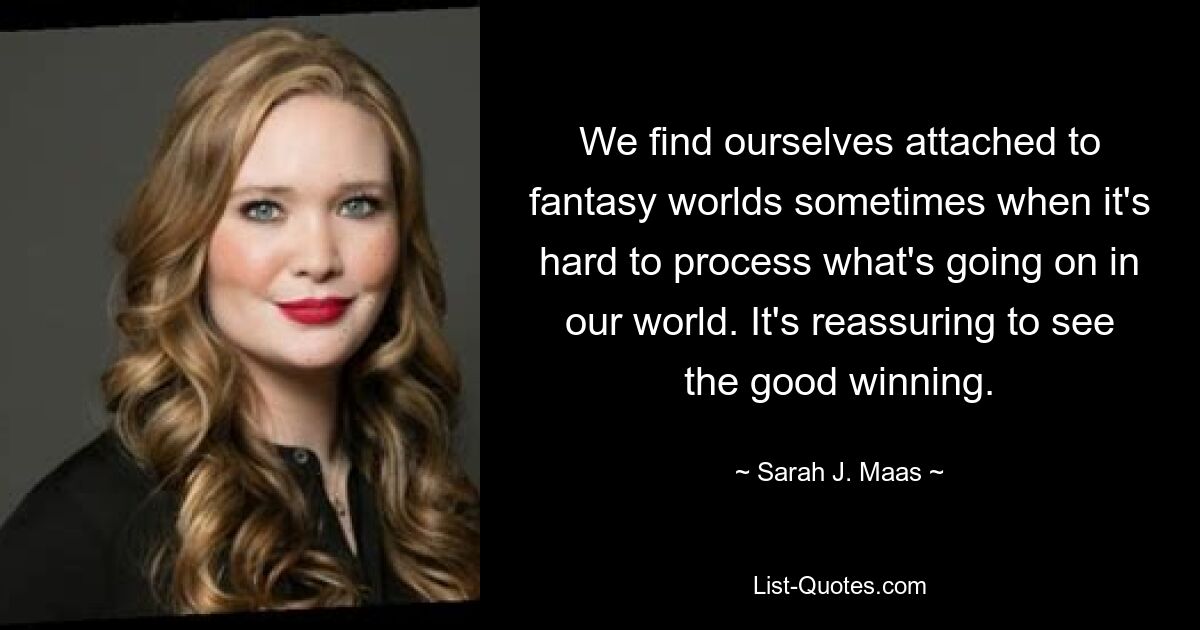 We find ourselves attached to fantasy worlds sometimes when it's hard to process what's going on in our world. It's reassuring to see the good winning. — © Sarah J. Maas