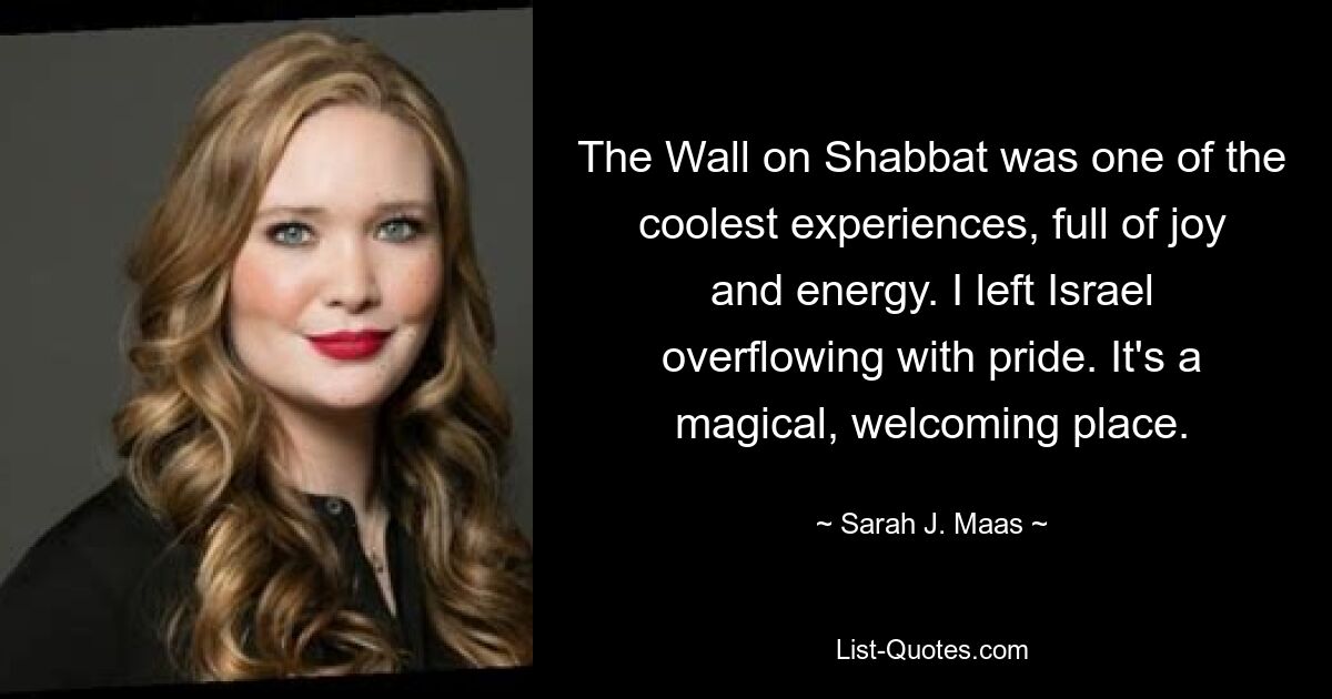 The Wall on Shabbat was one of the coolest experiences, full of joy and energy. I left Israel overflowing with pride. It's a magical, welcoming place. — © Sarah J. Maas