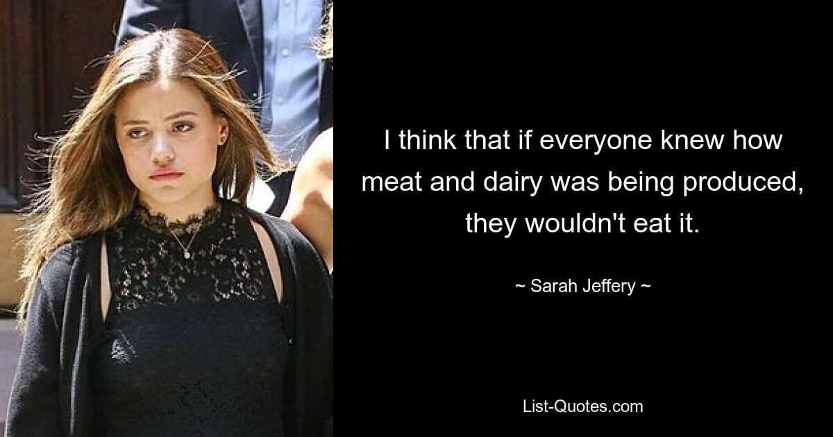 I think that if everyone knew how meat and dairy was being produced, they wouldn't eat it. — © Sarah Jeffery