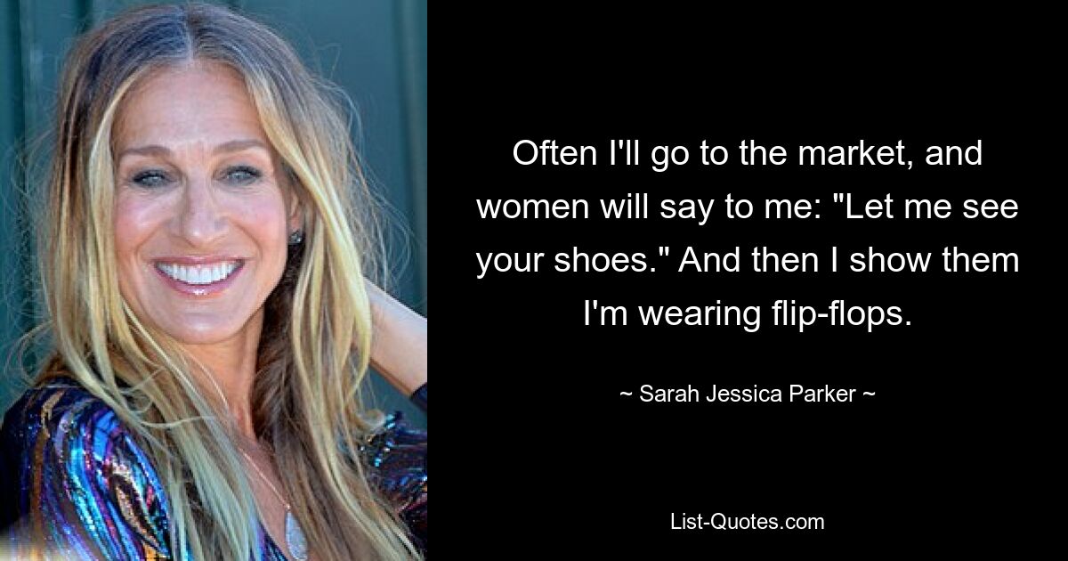 Often I'll go to the market, and women will say to me: "Let me see your shoes." And then I show them I'm wearing flip-flops. — © Sarah Jessica Parker