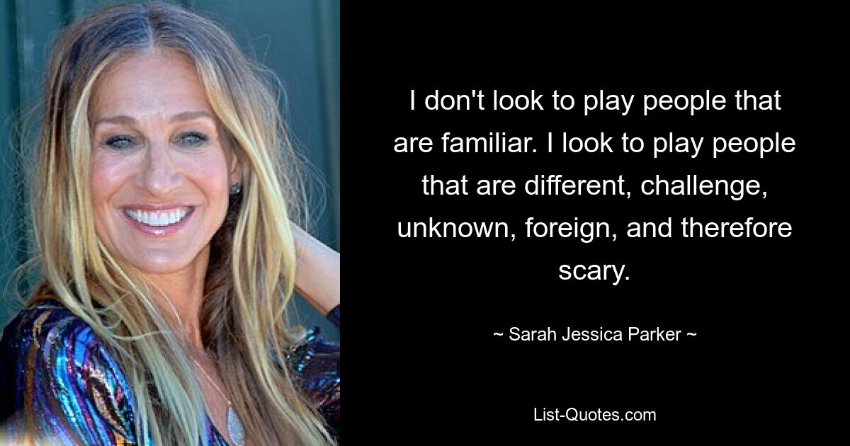 I don't look to play people that are familiar. I look to play people that are different, challenge, unknown, foreign, and therefore scary. — © Sarah Jessica Parker