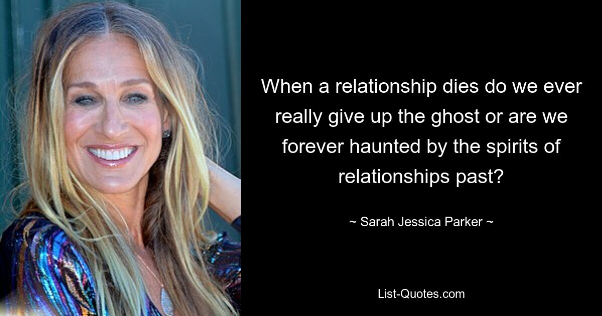 When a relationship dies do we ever really give up the ghost or are we forever haunted by the spirits of relationships past? — © Sarah Jessica Parker