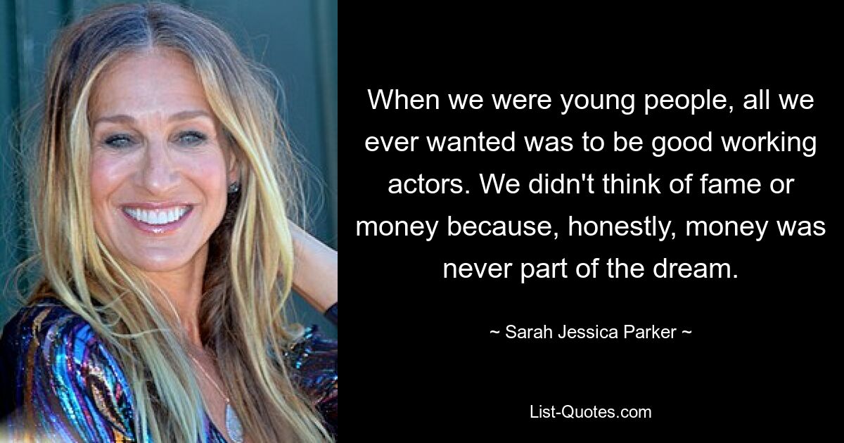 When we were young people, all we ever wanted was to be good working actors. We didn't think of fame or money because, honestly, money was never part of the dream. — © Sarah Jessica Parker