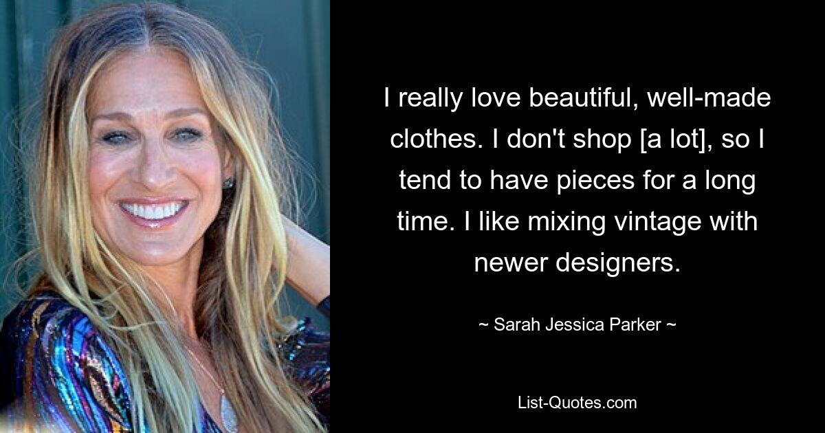 I really love beautiful, well-made clothes. I don't shop [a lot], so I tend to have pieces for a long time. I like mixing vintage with newer designers. — © Sarah Jessica Parker