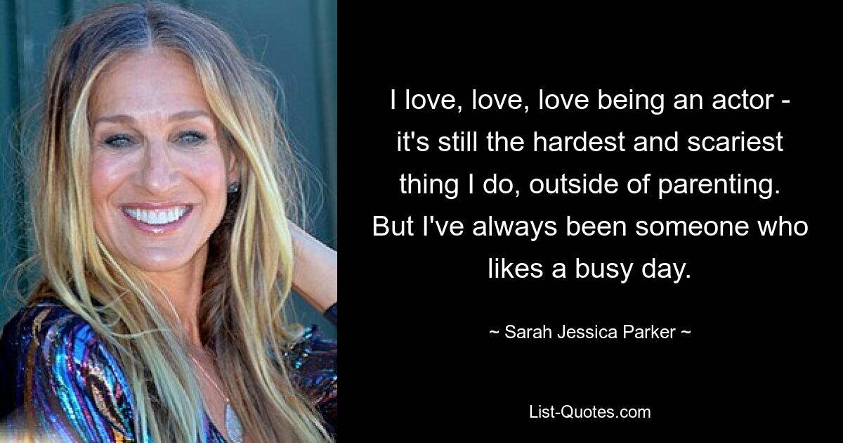 I love, love, love being an actor - it's still the hardest and scariest thing I do, outside of parenting. But I've always been someone who likes a busy day. — © Sarah Jessica Parker