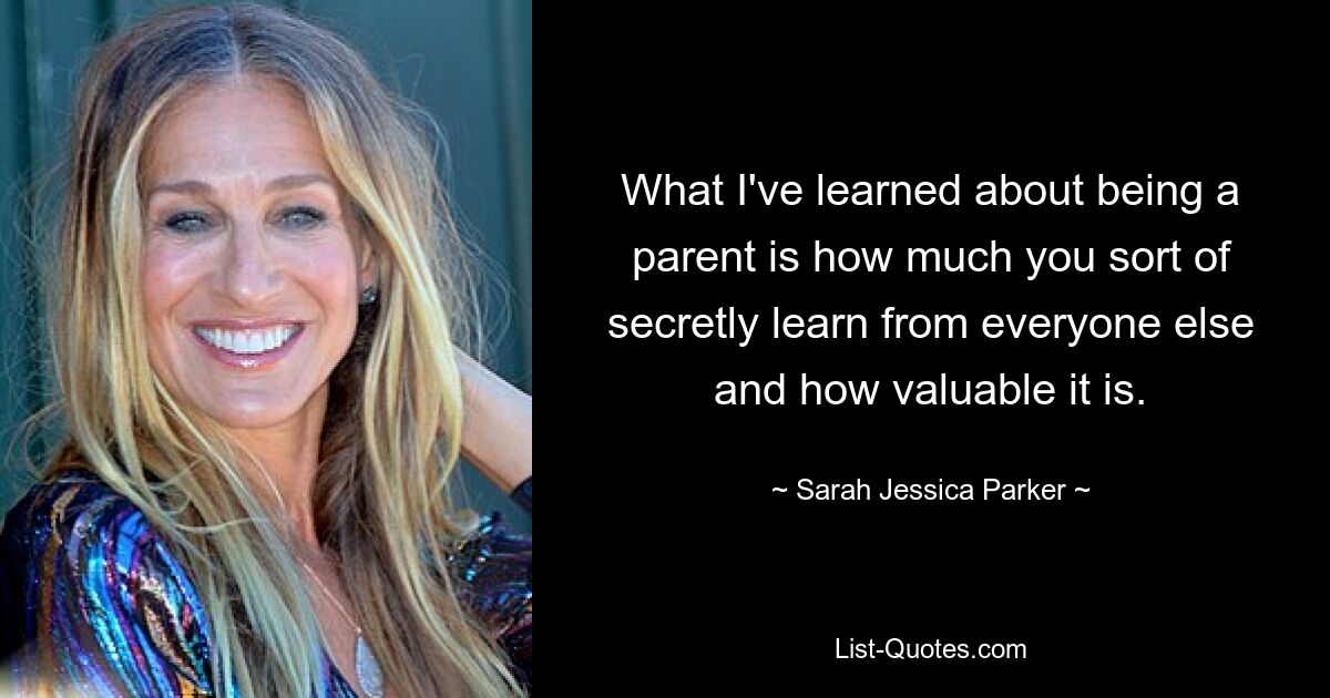 What I've learned about being a parent is how much you sort of secretly learn from everyone else and how valuable it is. — © Sarah Jessica Parker