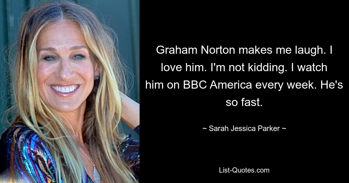 Graham Norton makes me laugh. I love him. I'm not kidding. I watch him on BBC America every week. He's so fast. — © Sarah Jessica Parker