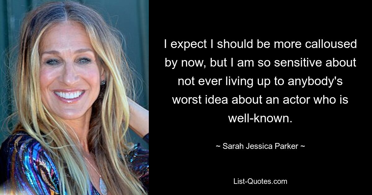 I expect I should be more calloused by now, but I am so sensitive about not ever living up to anybody's worst idea about an actor who is well-known. — © Sarah Jessica Parker