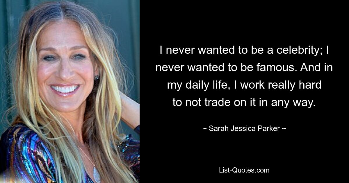 I never wanted to be a celebrity; I never wanted to be famous. And in my daily life, I work really hard to not trade on it in any way. — © Sarah Jessica Parker