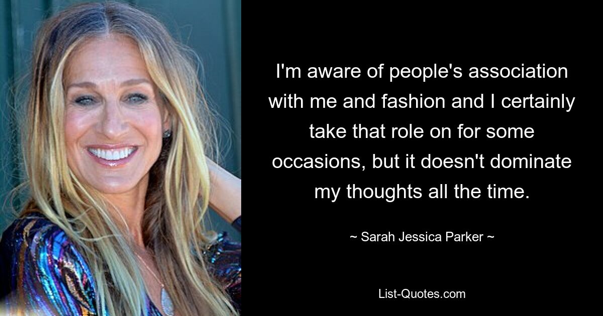 I'm aware of people's association with me and fashion and I certainly take that role on for some occasions, but it doesn't dominate my thoughts all the time. — © Sarah Jessica Parker