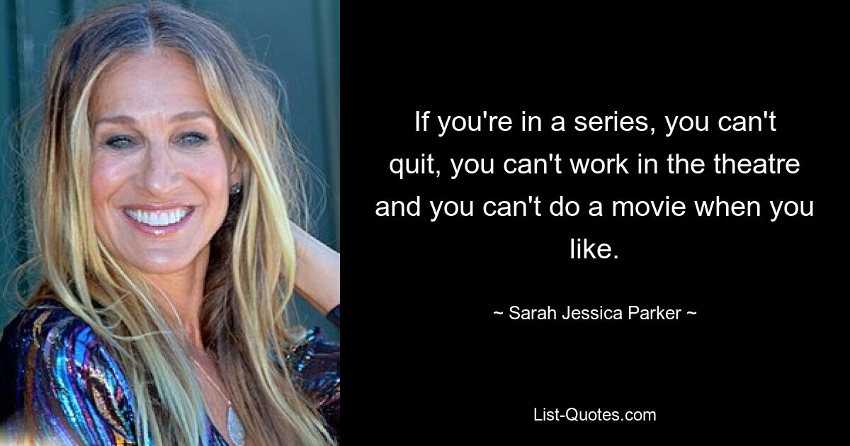 If you're in a series, you can't quit, you can't work in the theatre and you can't do a movie when you like. — © Sarah Jessica Parker