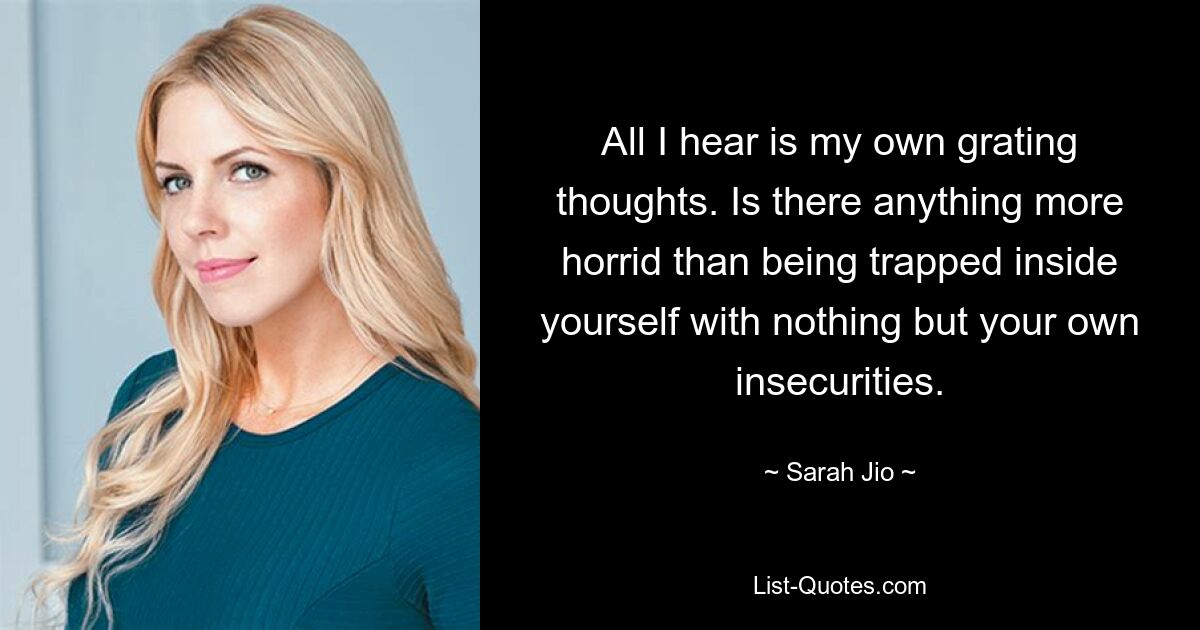 All I hear is my own grating thoughts. Is there anything more horrid than being trapped inside yourself with nothing but your own insecurities. — © Sarah Jio