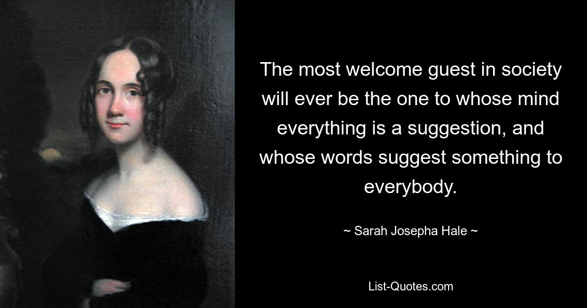 The most welcome guest in society will ever be the one to whose mind everything is a suggestion, and whose words suggest something to everybody. — © Sarah Josepha Hale