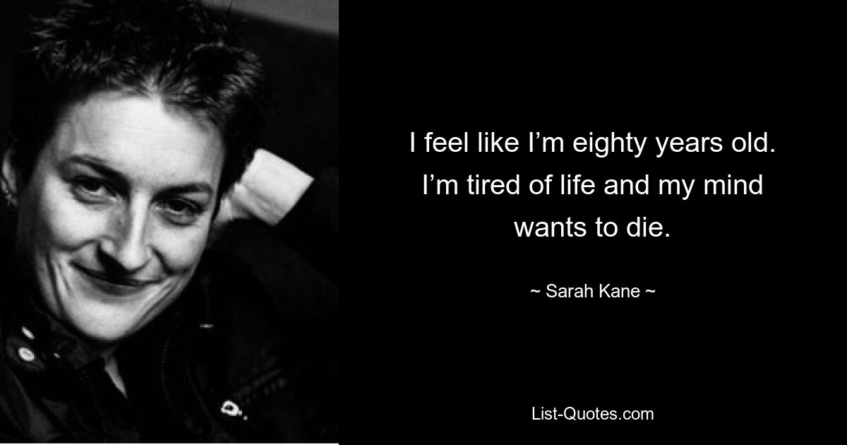 I feel like I’m eighty years old. I’m tired of life and my mind wants to die. — © Sarah Kane